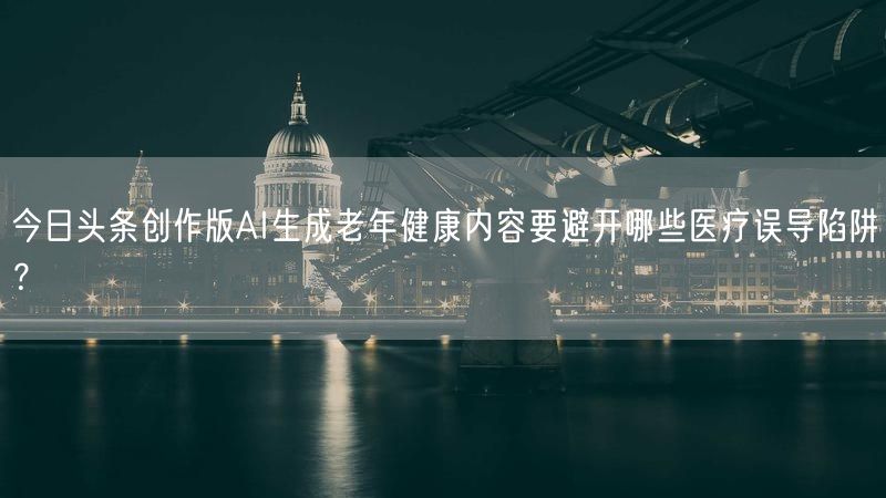 今日头条创作版AI生成老年健康内容要避开哪些医疗误导陷阱？