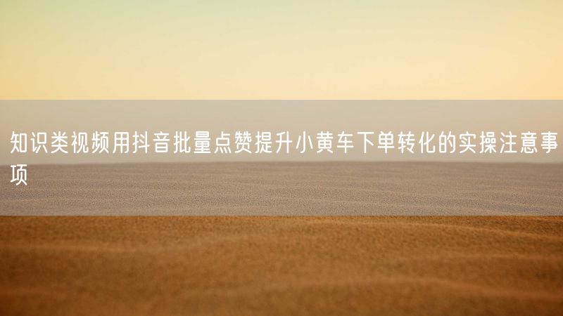 知识类视频用抖音批量点赞提升小黄车下单转化的实操注意事项