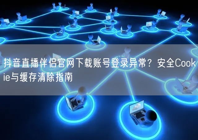 抖音直播伴侣官网下载账号登录异常？安全Cookie与缓存清除指南