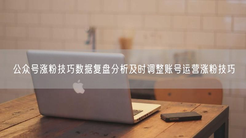 公众号涨粉技巧数据复盘分析及时调整账号运营涨粉技巧