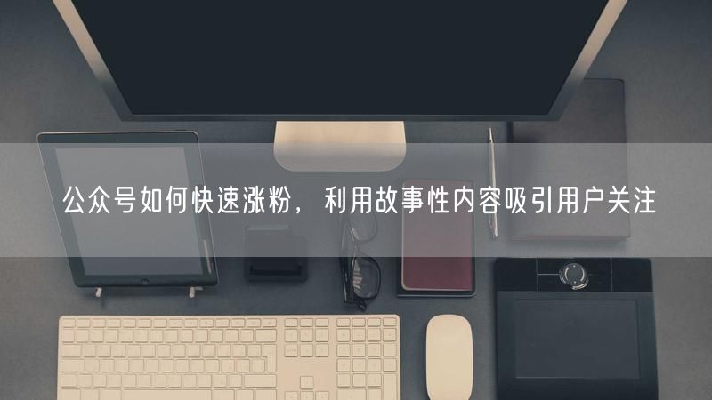 公众号如何快速涨粉，利用故事性内容吸引用户关注