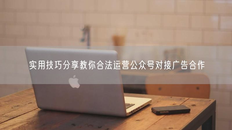 实用技巧分享教你合法运营公众号对接广告合作