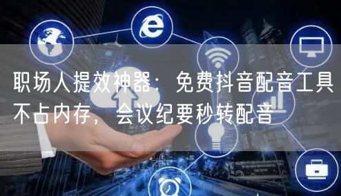 职场人提效神器：免费抖音配音工具不占内存，会议纪要秒转配音