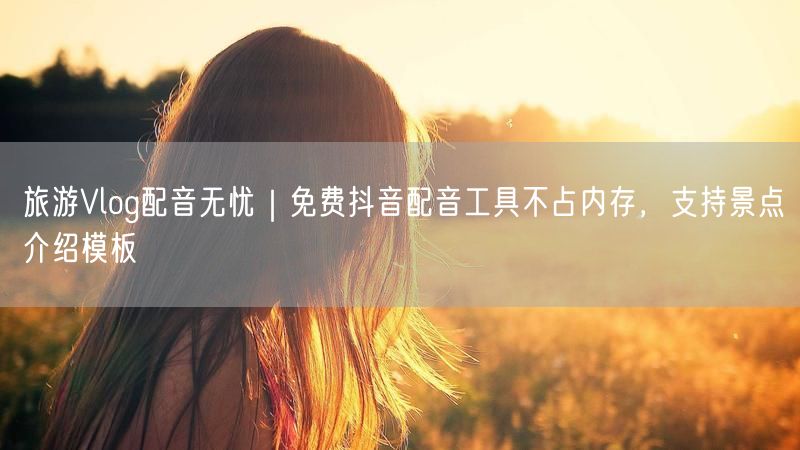 旅游Vlog配音无忧｜免费抖音配音工具不占内存，支持景点介绍模板
