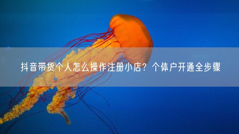 抖音带货个人怎么操作注册小店？个体户开通全步骤