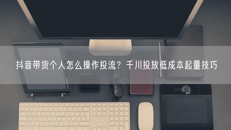 抖音带货个人怎么操作投流？千川投放低成本起量技巧