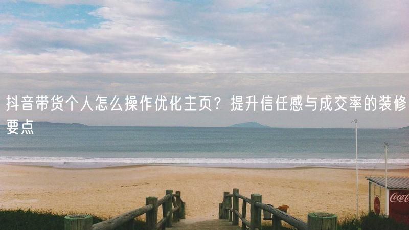 抖音带货个人怎么操作优化主页？提升信任感与成交率的装修要点