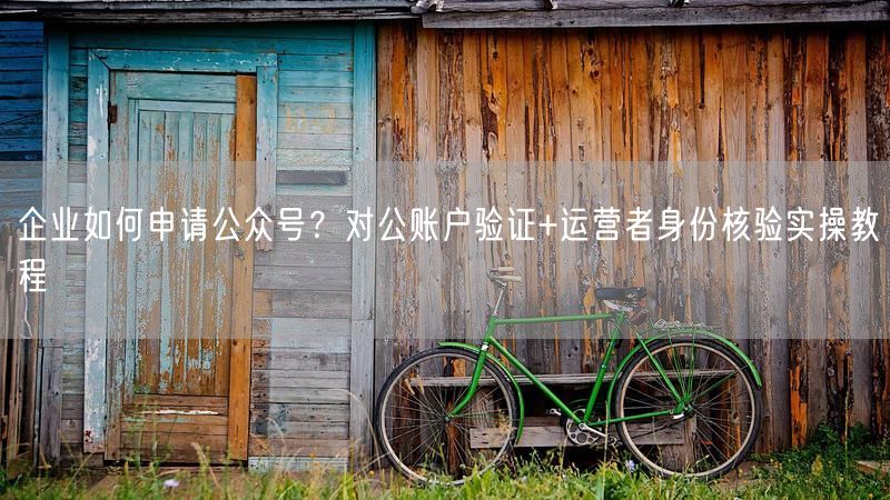 企业如何申请公众号？对公账户验证+运营者身份核验实操教程