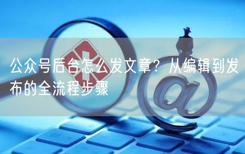 公众号后台怎么发文章？从编辑到发布的全流程步骤