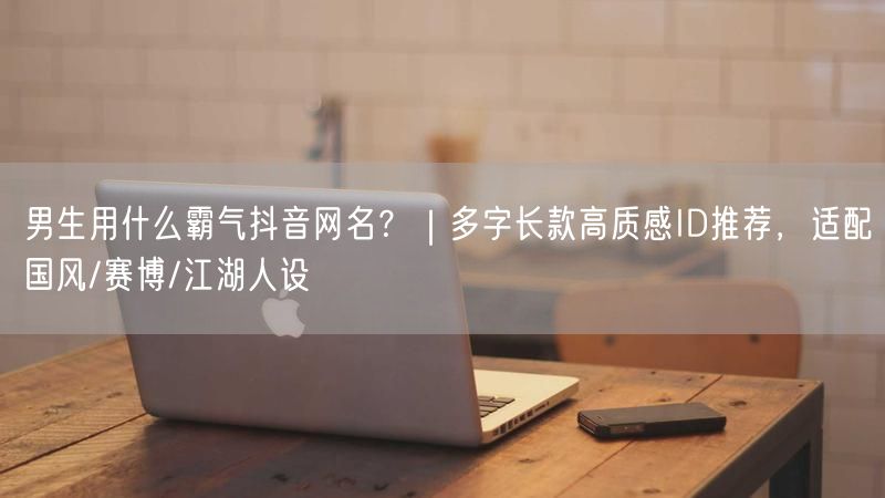 男生用什么霸气抖音网名？｜多字长款高质感ID推荐，适配国风/赛博/江湖人设