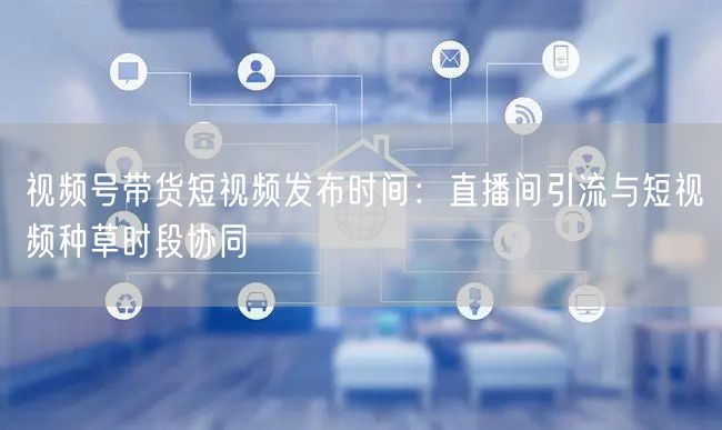 视频号带货短视频发布时间：直播间引流与短视频种草时段协同