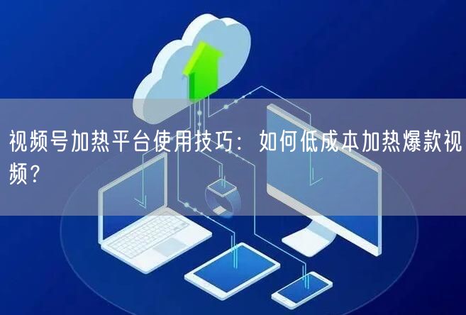 视频号加热平台使用技巧：如何低成本加热爆款视频？