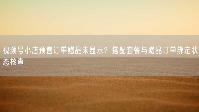 视频号小店预售订单赠品未显示？搭配套餐与赠品订单绑定状态核查