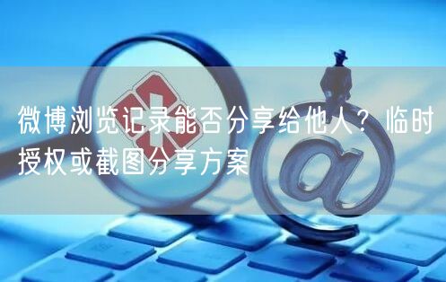 微博浏览记录能否分享给他人？临时授权或截图分享方案