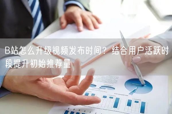 B站怎么升级视频发布时间？结合用户活跃时段提升初始推荐量