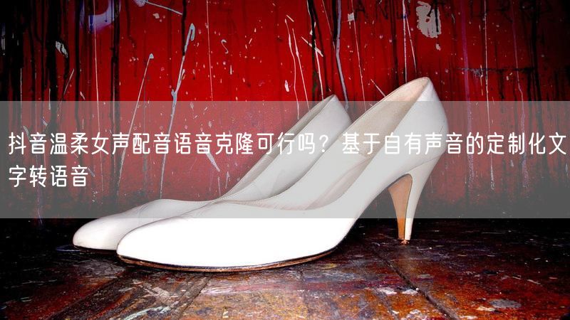 抖音温柔女声配音语音克隆可行吗？基于自有声音的定制化文字转语音