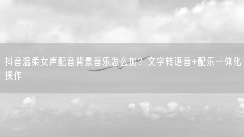 抖音温柔女声配音背景音乐怎么加？文字转语音+配乐一体化操作