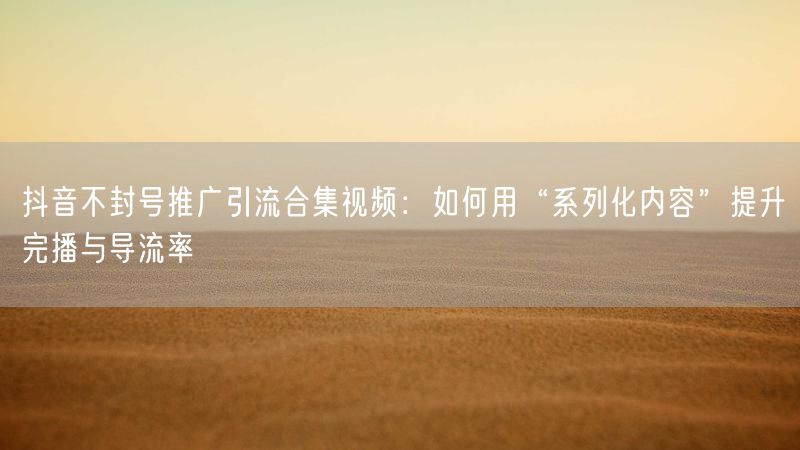 抖音不封号推广引流合集视频：如何用“系列化内容”提升完播与导流率