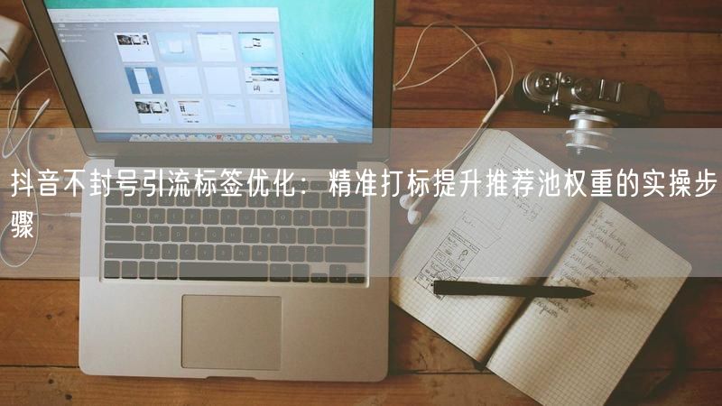 抖音不封号引流标签优化：精准打标提升推荐池权重的实操步骤