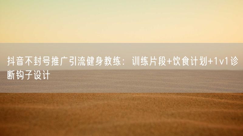 抖音不封号推广引流健身教练：训练片段+饮食计划+1v1诊断钩子设计