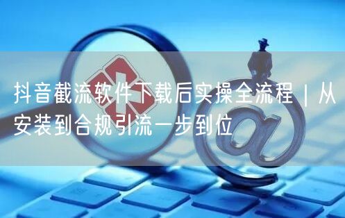 抖音截流软件下载后实操全流程｜从安装到合规引流一步到位