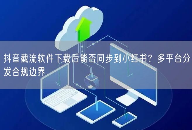 抖音截流软件下载后能否同步到小红书？多平台分发合规边界