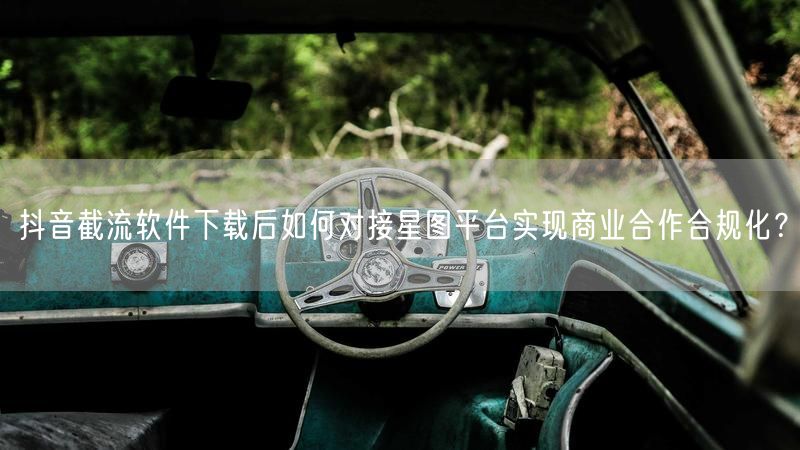 抖音截流软件下载后如何对接星图平台实现商业合作合规化？