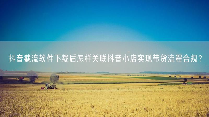 抖音截流软件下载后怎样关联抖音小店实现带货流程合规？