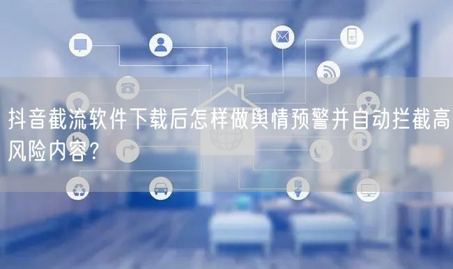 抖音截流软件下载后怎样做舆情预警并自动拦截高风险内容？