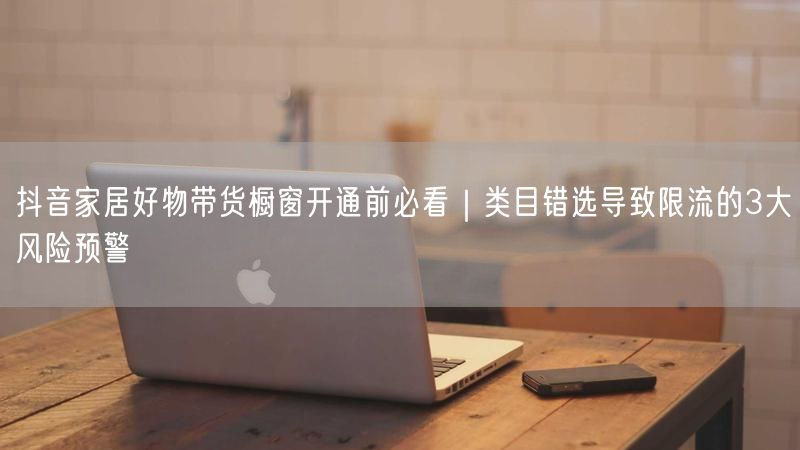 抖音家居好物带货橱窗开通前必看｜类目错选导致限流的3大风险预警