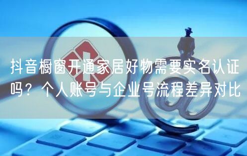 抖音橱窗开通家居好物需要实名认证吗？个人账号与企业号流程差异对比