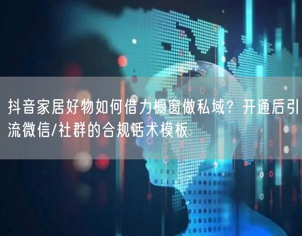抖音家居好物如何借力橱窗做私域？开通后引流微信/社群的合规话术模板