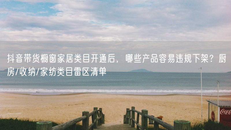 抖音带货橱窗家居类目开通后，哪些产品容易违规下架？厨房/收纳/家纺类目雷区清单