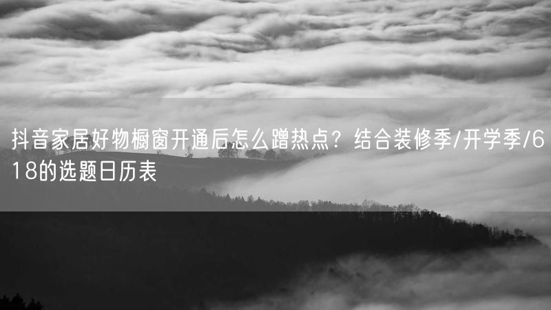抖音家居好物橱窗开通后怎么蹭热点？结合装修季/开学季/618的选题日历表