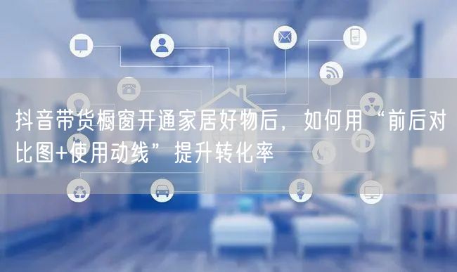 抖音带货橱窗开通家居好物后，如何用“前后对比图+使用动线”提升转化率