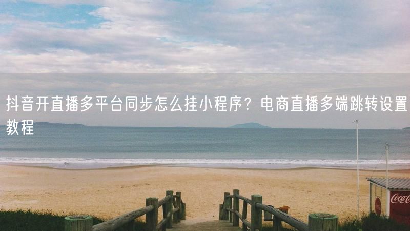 抖音开直播多平台同步怎么挂小程序？电商直播多端跳转设置教程