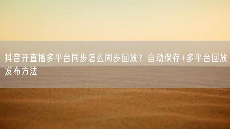 抖音开直播多平台同步怎么同步回放？自动保存+多平台回放发布方法