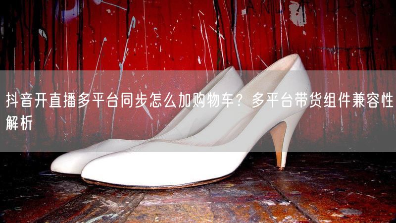 抖音开直播多平台同步怎么加购物车？多平台带货组件兼容性解析
