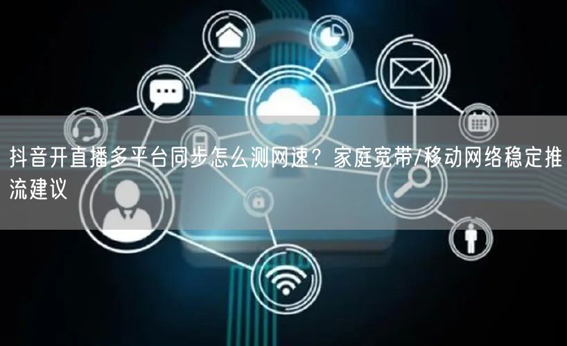 抖音开直播多平台同步怎么测网速？家庭宽带/移动网络稳定推流建议