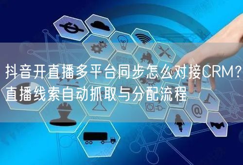 抖音开直播多平台同步怎么对接CRM？直播线索自动抓取与分配流程