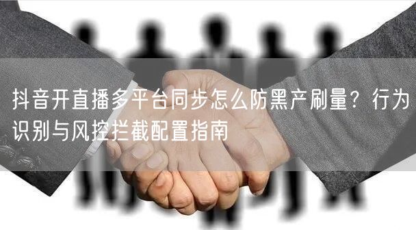 抖音开直播多平台同步怎么防黑产刷量？行为识别与风控拦截配置指南