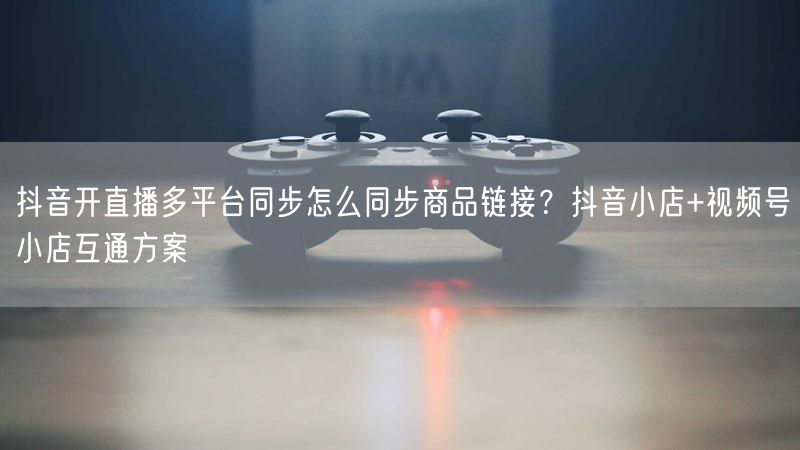 抖音开直播多平台同步怎么同步商品链接？抖音小店+视频号小店互通方案