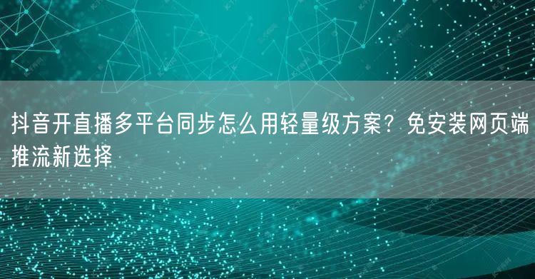 抖音开直播多平台同步怎么用轻量级方案？免安装网页端推流新选择