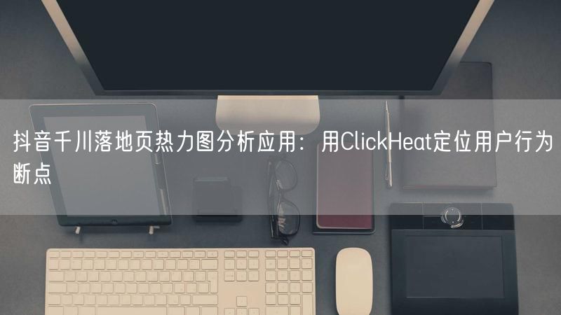 抖音千川落地页热力图分析应用：用ClickHeat定位用户行为断点