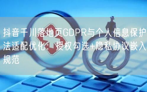 抖音千川落地页GDPR与个人信息保护法适配优化：授权勾选+隐私协议嵌入规范