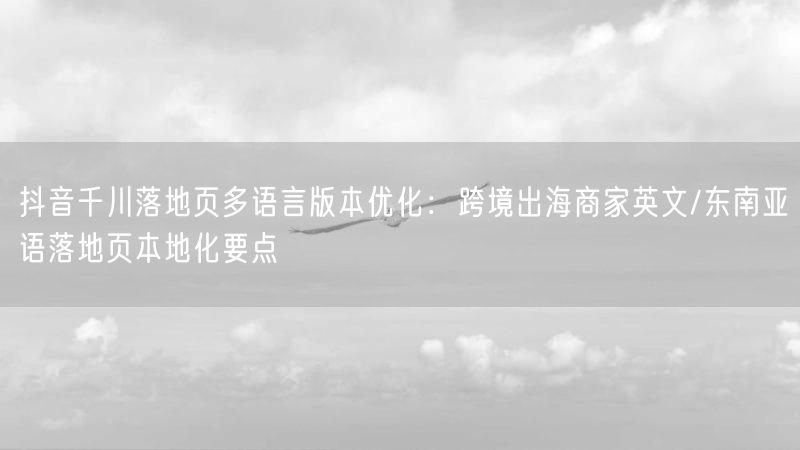 抖音千川落地页多语言版本优化：跨境出海商家英文/东南亚语落地页本地化要点