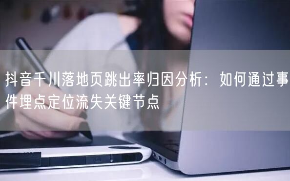 抖音千川落地页跳出率归因分析：如何通过事件埋点定位流失关键节点