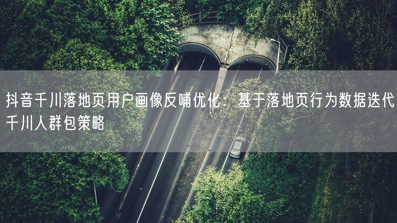 抖音千川落地页用户画像反哺优化：基于落地页行为数据迭代千川人群包策略