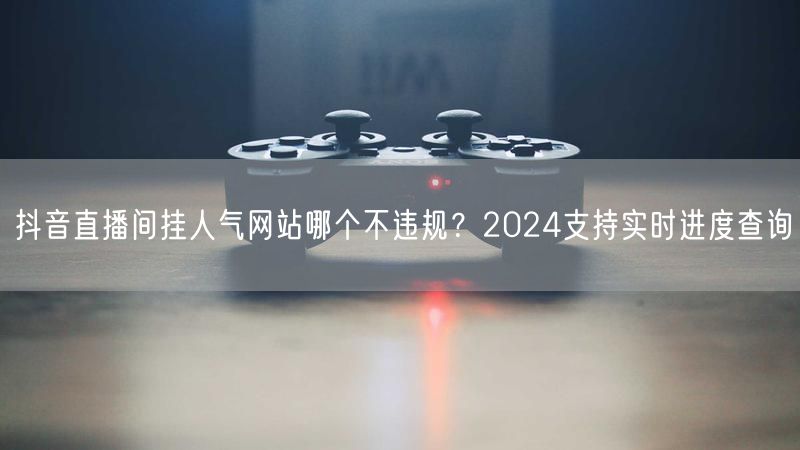 抖音直播间挂人气网站哪个不违规？2024支持实时进度查询