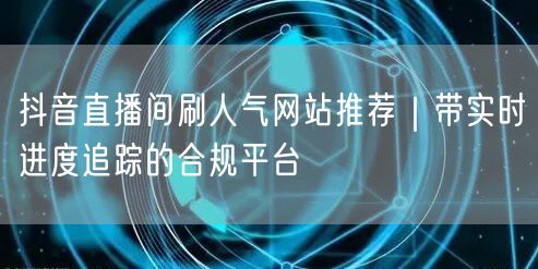 抖音直播间刷人气网站推荐｜带实时进度追踪的合规平台